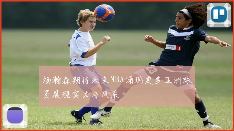 杨瀚森期待未来NBA涌现更多亚洲球员展现实力与风采