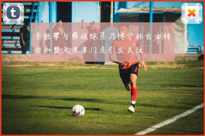 季胜攀与彝族球员乃博宁林自由转会加盟天津津门虎引发关注