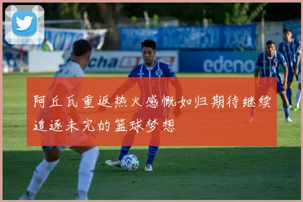 阿丘瓦重返热火感慨如归期待继续追逐未完的篮球梦想