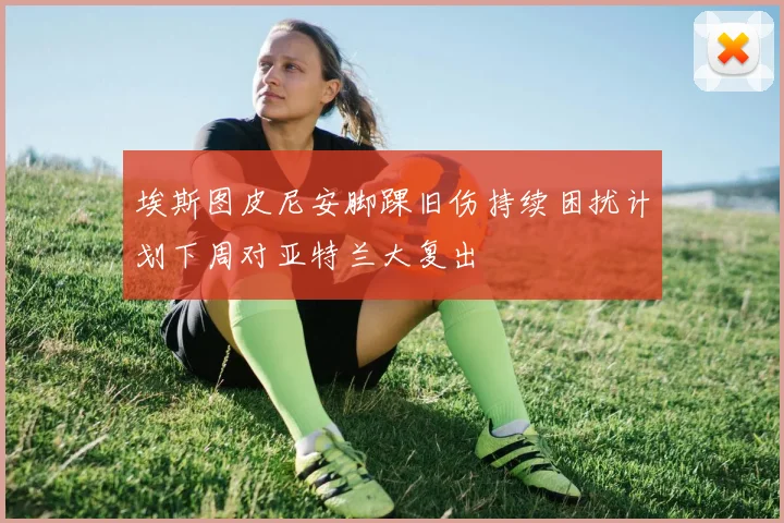 埃斯图皮尼安脚踝旧伤持续困扰计划下周对亚特兰大复出