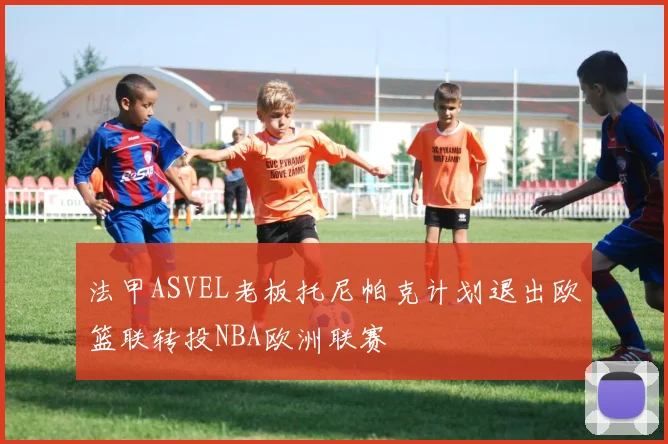 法甲ASVEL老板托尼帕克计划退出欧篮联转投NBA欧洲联赛