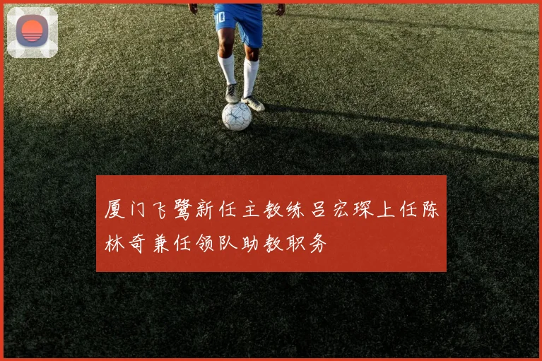 厦门飞鹭新任主教练吕宏琛上任陈林奇兼任领队助教职务