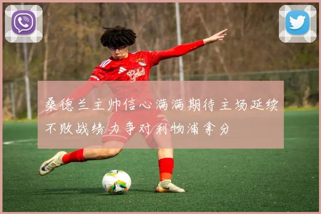 桑德兰主帅信心满满期待主场延续不败战绩力争对利物浦拿分