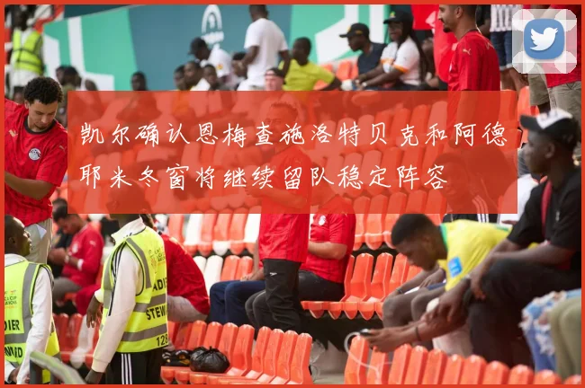 凯尔确认恩梅查施洛特贝克和阿德耶米冬窗将继续留队稳定阵容