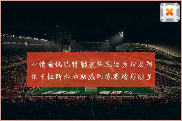 心情愉悦巴特勒亲临现场为好友阿尔卡拉斯加油助威网球赛精彩纷呈