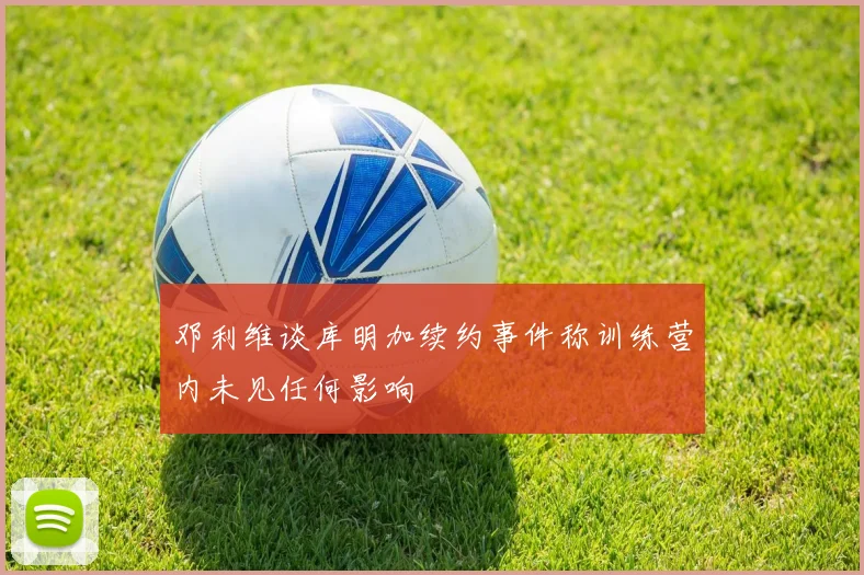 邓利维谈库明加续约事件称训练营内未见任何影响
