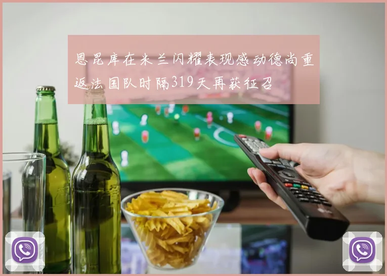 恩昆库在米兰闪耀表现感动德尚重返法国队时隔319天再获征召
