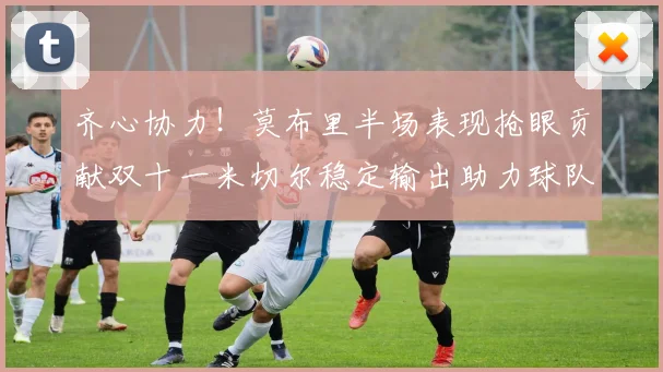 齐心协力！莫布里半场表现抢眼贡献双十一米切尔稳定输出助力球队争胜