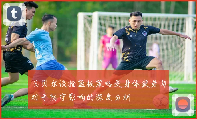 戈贝尔谈抢篮板策略受身体疲劳与对手防守影响的深度分析