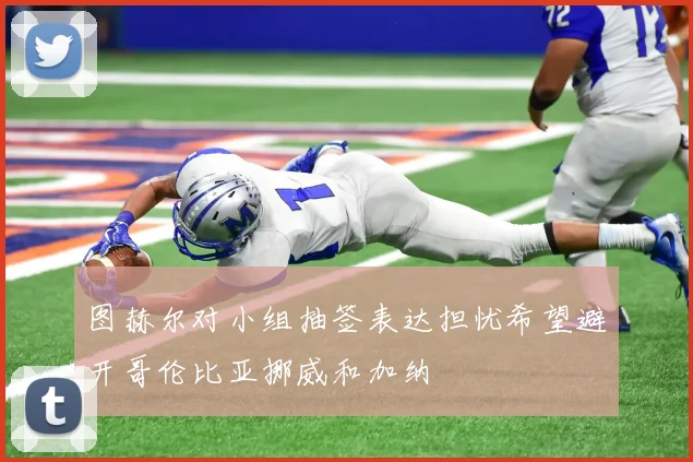 图赫尔对小组抽签表达担忧希望避开哥伦比亚挪威和加纳