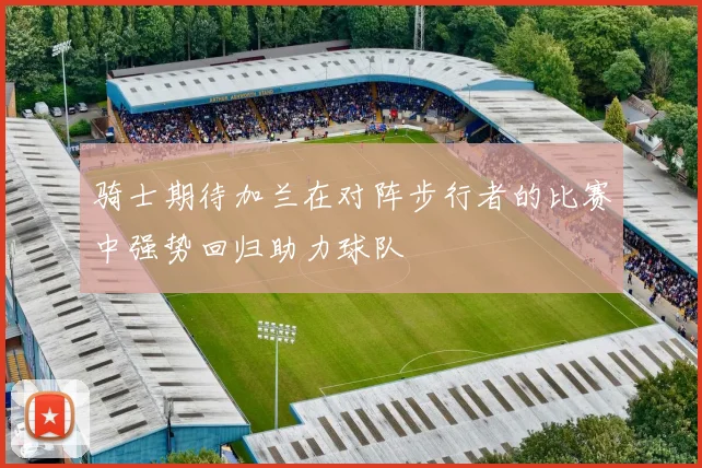 骑士期待加兰在对阵步行者的比赛中强势回归助力球队