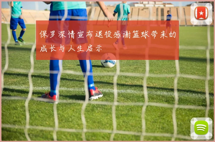 保罗深情宣布退役感谢篮球带来的成长与人生启示