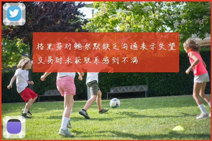 格里芬对鲍尔默缺乏沟通表示失望交易时未获联系感到不满