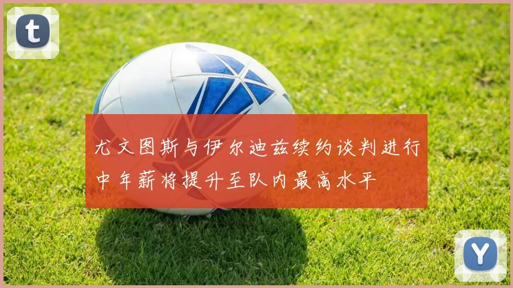 尤文图斯与伊尔迪兹续约谈判进行中年薪将提升至队内最高水平