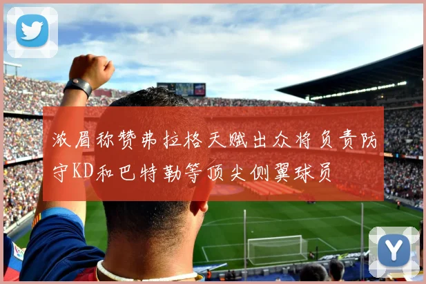 浓眉称赞弗拉格天赋出众将负责防守KD和巴特勒等顶尖侧翼球员