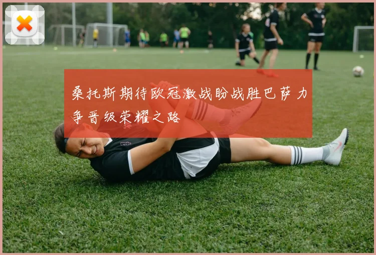 桑托斯期待欧冠激战盼战胜巴萨力争晋级荣耀之路