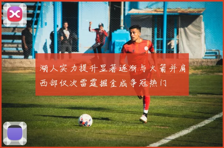 湖人实力提升显著逐渐与火箭并肩西部仅次雷霆掘金成争冠热门