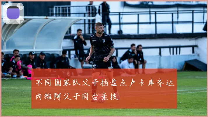 不同国家队父子档盘点卢卡库齐达内维阿父子同台竞技