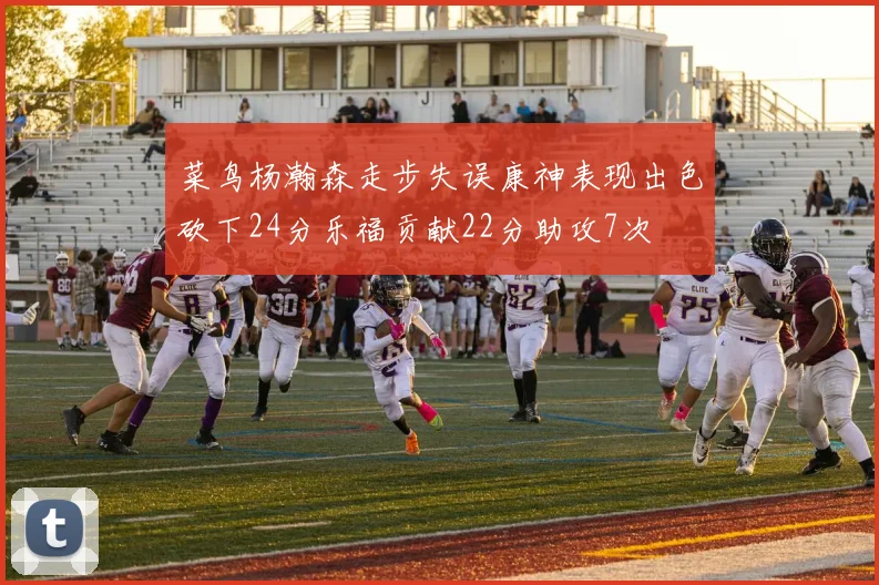 菜鸟杨瀚森走步失误康神表现出色砍下24分乐福贡献22分助攻7次